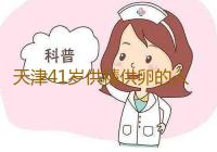 天津41岁供精供卵的人,天津助孕医院有哪些医院